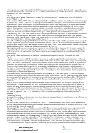 os havia guiado por Sua providência infalível. Se bem que, como aconteceu aos primeiros discípulos, não compreendessem a
mensagem por eles mesmos comunicada, era esta, no entanto, correta em todos os sentidos. Proclamando-a, tinham cumprido o
propósito de Deus, e seu trabalho não
Pág. 98
havia sido em vão no Senhor. Foram de novo gerados "para uma viva esperança", regozijavam-se "com gozo inefável e
glorioso." I Ped. 1:3 e 8.
Tanto a profecia de Daniel 8:14 - "Até duas mil e trezentas tardes e manhãs; e o santuário será purificado" - como a mensagem
do primeiro anjo - "Temei a Deus e dai-Lhe glória; porque vinda é a hora do Seu juízo" - indicavam o ministério de Cristo no
lugar santíssimo, o juízo investigativo, e não a vinda de Cristo para resgatar o Seu povo e destruir os ímpios. O engano fora,
não na contagem dos períodos proféticos, mas no acontecimento a ocorrer no fim dos 2.300 dias. Por este erro, os crentes
sofreram desapontamento; entretanto, cumprira-se tudo que estava predito pela profecia e que podiam eles com autoridade
bíblica esperar. Ao mesmo tempo em que lamentavam a ruína de suas esperanças, transcorrera o acontecimento que fora
predito pela mensagem, e que deveria cumprir-se antes que o Senhor aparecesse para recompensar a Seus servos.
Cristo aparecera, não à Terra, como esperavam, mas, conforme fora prefigurado tipicamente, ao lugar santíssimo do templo de
Deus, no Céu. É Ele representado, pelo profeta Daniel, como estando a vir, nesse tempo, ao Ancião de Dias: "Eu estava
olhando nas minhas visões da noite, e eis que vinha nas nuvens do céu um como o Filho do homem: e dirigiu-Se" não à Terra,
mas - "ao Ancião de Dias, e O fizeram chegar até Ele." Dan. 7:13.
Esta vinda é também predita pelo profeta Malaquias: "De repente virá ao Seu templo o Senhor, a quem vós buscais, o Anjo do
concerto, a quem vós desejais; eis que vem, diz o Senhor dos exércitos." Mal. 3:1. A vinda do Senhor a Seu templo foi súbita,
inesperada, para Seu povo. Não O buscaram ali. Esperavam que viesse à Terra, "como labareda de fogo, tomando vingança dos
que não conhecem a Deus e dos que não obedecem ao evangelho". II Tess. 1:8.
O povo, porém, ainda não estava preparado para encontrar-se com o Senhor. Havia ainda uma obra de preparo a ser por eles
cumprida. Ser-lhes-ia proporcionada luz, dirigindo-lhes a mente ao templo de Deus, no Céu; e, ao seguirem eles, pela fé, ao
Sumo Sacerdote em Seu ministério ali, novos deveres seriam revelados. Outra mensagem de advertência e instrução deveria
dar-se à igreja. ...
Diz o profeta: "Quem suportará o dia da Sua vinda? E quem subsistirá quando Ele aparecer? Porque Ele será como
Pág. 99
o fogo dos ourives e como o sabão dos lavandeiros. E assentar-Se-á, afinando e purificando a prata; e purificará os filhos de
Levi, e os afinará como ouro e como prata: então ao Senhor trarão ofertas em justiça." Mal. 3:2 e 3. Os que estiverem vivendo
sobre a Terra quando a intercessão de Cristo cessar no santuário celestial, deverão, sem mediador, estar em pé na presença do
Deus santo. Suas vestes devem estar imaculadas, o caráter liberto de pecado, pelo sangue da aspersão. Mediante a graça de
Deus e seu próprio esforço diligente, devem eles ser vencedores na batalha contra o mal. Enquanto o juízo investigativo
prosseguir no Céu, enquanto os pecados dos crentes arrependidos estão sendo removidos do santuário, deve haver uma obra
especial de purificação, ou de afastamento de pecado, entre o povo de Deus na Terra. Esta obra é mais claramente apresentada
nas mensagens do capítulo 14 de Apocalipse. ...
Quando ela se houver realizado, os seguidores de Cristo estarão prontos para o Seu aparecimento. "E a oferta de Judá e de
Jerusalém será suave ao Senhor, como nos dias antigos, e como nos primeiros anos." Mal. 3:4. Então a igreja que nosso Senhor
deve receber para Si, à Sua vinda, será "igreja gloriosa, sem mácula, nem ruga, nem coisa semelhante". Efés. 5:27. Então ela
aparecerá "como a alva do dia, formosa como a Lua, brilhante como o Sol, formidável como um exército com bandeiras".
Cant. 6:10.
Além da vinda do Senhor a Seu templo, Malaquias também prediz o segundo advento, Sua vinda para a execução do juízo,
nestas palavras: "E chegar-Me-ei a vós para juízo, serei uma testemunha veloz contra os feiticeiros e contra os adúlteros, e
contra os que juram falsamente, e contra os que defraudam o jornaleiro, e pervertem o direito da viúva, e do órfão, e do
estrangeiro, e não Me temem, diz o Senhor dos exércitos." Mal. 3:5. À mesma cena se refere Judas quando diz: "Eis que é
vindo o Senhor com milhares de Seus santos; para fazer juízo contra todos, e condenar dentre eles todos os ímpios por todas as
suas obras de impiedade." Jud. 14 e 15. Esta vinda, e a vinda do Senhor a Seu templo, são acontecimentos distintos e
separados.
Fundamentos Bíblicos
A vinda de Cristo ao lugar santíssimo como nosso Sumo Sacerdote, para a purificação do santuário, a que se faz referência em
Daniel 8:14; a vinda do Filho do homem
Pág. 100
ao Ancião de Dias, conforme se acha apresentada em Daniel 7:13; e a vinda do Senhor a Seu templo, predita por Malaquias,
são descrições do mesmo acontecimento; e isso é também representado pela vinda do esposo ao casamento, descrita por Cristo
na parábola das dez virgens, de Mateus 25.
A proclamação: "Aí vem o Esposo!" foi feita no verão de 1844. Desenvolveram-se então as duas classes representadas pelas
virgens prudentes e as loucas: uma classe que aguardava com alegria o aparecimento do Senhor, e que se estivera
diligentemente preparando para O encontrar; outra classe que, influenciada pelo medo, e agindo por um impulso de momento,
se satisfizera com a teoria da verdade, mas estava destituída da graça de Deus. Na parábola, quando o Esposo veio, "as que
estavam preparadas entraram com Ele para as bodas". A vinda do Esposo, aqui referida, ocorre antes das bodas. O casamento
representa a recepção do reino por parte de Cristo. A santa cidade, a Nova Jerusalém, que é a capital e representa o reino, é
chamada "a esposa, a mulher do Cordeiro". Disse o anjo a João: "Vem, mostrar-te-ei a esposa, a mulher do Cordeiro." "E
levou-me em espírito", diz o profeta, "e mostrou-me a grande cidade, a santa Jerusalém, que de Deus descia do Céu." Apoc.
21:9 e 10. Claramente, pois, a esposa representa a santa cidade, e as virgens que saem ao encontro do Esposo são símbolo da


                 www.terceiroanjo.org
            Sua fonte de pesquisa na internet
 