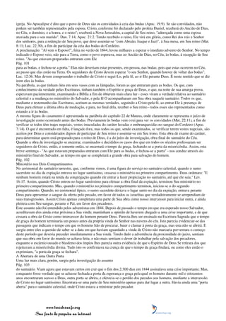 igreja. No Apocalipse é dito que o povo de Deus são os convidados à ceia das bodas (Apoc. 19:9). Se são convidados, não
podem ser também representados pela esposa. Cristo, conforme foi declarado pelo profeta Daniel, receberá do Ancião de Dias,
no Céu, o domínio, e a honra, e o reino"; receberá a Nova Jerusalém, a capital de Seu reino, "adereçada como uma esposa
ataviada para o seu marido". Dan. 7:14; Apoc. 21:2. Tendo recebido o reino, Ele virá em glória, como Rei dos reis e Senhor
dos senhores, para a redenção de Seu povo, que deve assentar-se "com Abraão, Isaque e Jacó", à Sua mesa, em Seu reino (Mat.
8:11; Luc. 22:30), a fim de participar da ceia das bodas do Cordeiro.
A proclamação: "Aí vem o Esposo!", feita no verão de 1844, levou milhares a esperar o imediato advento do Senhor. No tempo
indicado o Esposo veio, não para a Terra, como o povo esperava, mas ao Ancião de Dias, no Céu, às bodas, à recepção de Seu
reino. "As que estavam preparadas entraram com Ele
Pág. 101
para as bodas, e fechou-se a porta." Elas não deveriam estar presentes, em pessoa, nas bodas; pois que estas ocorrem no Céu,
ao passo que elas estão na Terra. Os seguidores de Cristo devem esperar "o seu Senhor, quando houver de voltar das bodas".
Luc. 12:36. Mas devem compreender o trabalho de Cristo e segui-Lo, pela fé, ao ir Ele perante Deus. É neste sentido que se diz
irem eles às bodas.
Na parábola, as que tinham óleo em seus vasos com as lâmpadas, foram as que entraram para as bodas. Os que, com
conhecimento da verdade pelas Escrituras, tinham também o Espírito e graça de Deus, e que, na noite de sua amarga prova,
esperavam pacientemente, examinando a Bíblia a fim de obterem mais clara luz - esses viram a verdade relativa ao santuário
celestial e a mudança no ministério do Salvador, e pela fé O acompanharam em Sua obra naquele santuário. Todos os que,
mediante o testemunho das Escrituras, aceitam as mesmas verdades, seguindo a Cristo pela fé, ao entrar Ele à presença de
Deus para efetuar a última obra de mediação, e para, no final dela, receber o Seu reino - todos esses são representados como
estando a ir às bodas.
A mesma figura do casamento é apresentada na parábola do capítulo 22 de Mateus, onde claramente se representa o juízo de
investigação como ocorrendo antes das bodas. Previamente às bodas vem o rei para ver os convidados (Mat. 22:11), a fim de
verificar se todos têm trajes nupciais, vestes imaculadas do caráter lavadas e embranquecidas no sangue do Cordeiro (Apoc.
7:14). O que é encontrado em falta, é lançado fora, mas todos os que, sendo examinados, se verificar terem vestes nupciais, são
aceitos por Deus e considerados dignos de participar de Seu reino e assentar-se em Seu trono. Esta obra de exame do caráter,
para determinar quem está preparado para o reino de Deus, é a do juízo de investigação, obra final do santuário do Céu.
Quando a obra de investigação se encerrar, examinados e decididos os casos dos que em todos os séculos professaram ser
seguidores de Cristo, então, e somente então, se encerrará o tempo da graça, fechando-se a porta da misericórdia. Assim, esta
breve sentença - "As que estavam preparadas entraram com Ele para as bodas, e fechou-se a porta" - nos conduz através do
ministério final do Salvador, ao tempo em que se completará a grande obra para salvação do homem.
Pág. 102
Ministério nos Dois Compartimentos
No cerimonial do santuário terrestre, que, conforme vimos, é uma figura do serviço no santuário celestial, quando o sumo
sacerdote no dia da expiação entrava no lugar santíssimo, cessava o ministério no primeiro compartimento. Deus ordenara: "E
nenhum homem estará na tenda da congregação quando ele entrar a fazer propiciação no santuário, até que ele saia." Lev.
16:17. Assim, quando Cristo entrou no lugar santíssimo para efetuar a obra final da expiação, terminou Seu ministério no
primeiro compartimento. Mas, quando o ministério no primeiro compartimento terminou, iniciou-se o do segundo
compartimento. Quando, no cerimonial típico, o sumo sacerdote deixava o lugar santo no dia da expiação, entrava perante
Deus para apresentar o sangue da oferta pelo pecado, em favor de todos os israelitas que verdadeiramente se arrependiam de
suas transgressões. Assim Cristo apenas completara uma parte de Sua obra como nosso intercessor para iniciar outra, e ainda
pleiteia com Seu sangue, perante o Pai, em favor dos pecadores.
Este assunto não foi entendido pelos adventistas em 1844. Depois de passado o tempo em que era esperado nosso Salvador,
acreditavam eles ainda estar próxima a Sua vinda; mantinham a opinião de haverem chegado a uma crise importante, e de que
cessara a obra de Cristo como intercessor do homem perante Deus. Parecia-lhes ser ensinado na Escritura Sagrada que o tempo
de graça do homem terminaria um pouco antes da própria vinda do Senhor nas nuvens do céu. Isto parecia evidenciar-se das
passagens que indicam o tempo em que os homens hão de procurar, bater e clamar à porta da graça, mas esta não se abrirá. E
surgiu entre eles a questão de saber se a data em que haviam aguardado a vinda de Cristo não marcaria porventura o começo
deste período que deveria preceder imediatamente a Sua vinda. Tendo dado a advertência da proximidade do juízo, sentiam
que sua obra em favor do mundo se achava feita, e não mais sentiam o dever de trabalhar pela salvação dos pecadores,
enquanto o escárnio ousado e blasfemo dos ímpios lhes parecia outra evidência de que o Espírito de Deus Se retirara dos que
rejeitavam a misericórdia divina. Tudo isto os confirmava na crença de que o tempo da graça findara, ou como eles então o
exprimiam, "a porta da graça se fechara".
A Abertura de uma Outra Porta
Uma luz mais clara, porém, surgiu pela investigação do assunto
Pág. 103
do santuário. Viam agora que estavam certos em crer que o fim dos 2.300 dias em 1844 assinalava uma crise importante. Mas,
conquanto fosse verdade que se achasse fechada a porta da esperança e graça pela qual os homens durante mil e oitocentos
anos encontraram acesso a Deus, outra porta se abrira, e oferecia-se o perdão dos pecados aos homens, mediante a intercessão
de Cristo no lugar santíssimo. Encerrara-se uma parte de Seu ministério apenas para dar lugar a outra. Havia ainda uma "porta
aberta" para o santuário celestial, onde Cristo estava a ministrar pelo pecador.




                 www.terceiroanjo.org
            Sua fonte de pesquisa na internet
 
