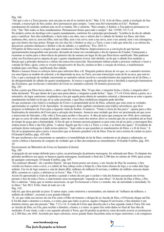 Pág. 106
"Até que o céu e a Terra passem, nem um jota ou um til se omitirá da lei." Mat. 5:18. A lei de Deus, sendo a revelação de Sua
vontade, a transcrição de Seu caráter, deve permanecer para sempre, "como uma fiel testemunha no Céu". Nenhum
mandamento foi anulado; nenhum jota ou til se mudou. Diz o salmista: "Para sempre, ó Senhor, a Tua palavra permanece no
Céu." São "fiéis todos os Seus mandamentos. Permanecem firmes para todo o sempre". Sal. 119:89; 111:7 e 8.
No próprio centro do decálogo está o quarto mandamento, conforme foi a princípio proclamado: "Lembra-te do dia do sábado
para o santificar. Seis dias trabalharás, e farás toda a tua obra, mas o sétimo dia é o sábado do Senhor teu Deus; não farás
nenhuma obra, nem tu, nem teu filho, nem tua filha, nem o teu servo, nem a tua serva, nem o teu animal, nem o teu estrangeiro,
que está dentro das tuas portas. Porque em seis dias fez o Senhor os céus e a Terra, o mar e tudo que neles há, e ao sétimo dia
descansou; portanto abençoou o Senhor o dia do sábado, e o santificou." Êxo. 20:8-11.
O Espírito de Deus tocou o coração dos que estudavam a Sua Palavra. Impressionava-os a convicção de que haviam
ignorantemente transgredido este preceito, deixando de tomar em consideração o dia de repouso do Criador. Começaram a
examinar as razões para a observância do primeiro dia da semana em lugar do dia que Deus havia santificado. Não puderam
achar nas Escrituras prova alguma de que o quarto mandamento tivesse sido abolido, ou de que o sábado fora mudado; a
bênção que a princípio destacava o sétimo dia nunca fora removida. Sinceramente tinham estado a procurar conhecer e fazer a
vontade de Deus; agora, como se vissem transgressores de Sua lei, encheu-se-lhes o coração de tristeza, e manifestaram
lealdade para com Deus, santificando Seu sábado.
Muitos e tenazes foram os esforços feitos para subverter-lhes a fé. Ninguém poderia deixar de ver que, se o santuário terrestre
era uma figura ou modelo do celestial, a lei depositada na arca, na Terra, era uma transcrição exata da lei na arca, que está no
Céu; e que a aceitação da verdade concernente ao santuário celeste envolvia o reconhecimento dos requisitos da lei de Deus, e
da obrigatoriedade do sábado do quarto mandamento. Aí estava o segredo da oposição atroz e decidida à exposição harmoniosa
das Escrituras, que revelavam o ministério de Cristo no santuário celestial. Os homens procuravam
Pág. 107
fechar a porta que Deus havia aberto, e abrir a que Ele fechara. Mas "O que abre, e ninguém fecha; e fecha, e ninguém abre",
tinha declarado: "Eis que diante de ti pus uma porta aberta, e ninguém a pode fechar." Apoc. 3:7 e 8. Cristo abrira a porta, ou o
ministério, do lugar santíssimo; resplandecia a luz por aquela porta aberta do santuário celestial, e demonstrou-se estar o quarto
mandamento incluído na lei que ali se acha encerrada; o que Deus estabeleceu ninguém pode derribar.
Os que aceitaram a luz relativa à mediação de Cristo e à perpetuidade da lei de Deus, acharam que estas eram as verdades
apresentadas no capítulo 14 de Apocalipse. As mensagens deste capítulo constituem uma tríplice advertência, que deve
preparar os habitantes da Terra para a segunda vinda do Senhor. O anúncio: "Vinda é a hora do Seu juízo" - aponta para a obra
finalizadora do ministério de Cristo para a salvação dos homens. Anuncia uma verdade que deve ser proclamada até que cesse
a intercessão do Salvador, e Ele volte à Terra para receber o Seu povo. A obra do juízo que começou em 1844, deve continuar
até que os casos de todos estejam decididos, tanto dos vivos como dos mortos; disso se conclui que ela se estenderá até ao final
do tempo de graça para a humanidade. A fim de que os homens possam preparar-se para estar em pé no juízo, a mensagem lhes
ordena temer a Deus e dar-Lhe glória, "e adorar Aquele que fez o céu e a Terra, e o mar, e as fontes das águas". O resultado da
aceitação destas mensagens é dado nestas palavras: "Aqui estão os que guardam os mandamentos de Deus, e a fé de Jesus." A
fim de se prepararem para o juízo, é necessário que os homens guardem a lei de Deus. Esta lei será a norma de caráter no juízo.
O Grande Conflito, págs. 433-436.
Os que receberam a luz concernente ao santuário e à imutabilidade da lei de Deus, encheram-se de alegria e admiração, ao
verem a beleza e harmonia do conjunto de verdades que se lhes desvendaram ao entendimento. O Grande Conflito, pág. 454.
10
Encerramento do Ministério de Cristo no Santuário Celestial
Pág. 109
A pregação de um tempo definido para o juízo, na proclamação da primeira mensagem, foi ordenada por Deus. O cômputo dos
períodos proféticos nos quais se baseava aquela mensagem, localizando o final dos 2.300 dias no outono de 1844, paira acima
de qualquer contestação. O Grande Conflito, pág. 457.
"Eu continuei olhando", diz o profeta Daniel, "até que foram postos uns tronos, e um Ancião de Dias Se assentou; o Seu
vestido era branco como a neve, e o cabelo de Sua cabeça como a limpa lã; o Seu trono chamas de fogo, e as rodas dele fogo
ardente. Um rio de fogo manava e saía de diante dEle; milhares de milhares O serviam, e milhões de milhões estavam diante
dEle; assentou-se o juízo, e abriram-se os livros." Dan. 7:9 e 10.
Assim foi apresentado à visão do profeta o grande e solene dia em que o caráter e vida dos homens passariam em revista
perante o Juiz de toda a Terra, e cada homem seria recompensado "segundo as suas obras". O Ancião de Dias é Deus, o Pai.
Diz o salmista: "Antes que os montes nascessem, ou que Tu formasses a Terra e o mundo, sim, de eternidade a eternidade, Tu
és Deus." Sal. 90:2. É Ele, fonte de todo ser e de
Pág. 110
toda lei, que deve presidir ao juízo. E santos anjos, como ministros e testemunhas, em número de "milhares de milhares, e
milhões de milhões", assistem a esse grande tribunal.
"E, eis que vinha nas nuvens do céu Um como o Filho do homem; e dirigiu-Se ao Ancião de Dias, e O fizeram chegar até Ele.
E foi-lhe dado o domínio e a honra, e o reino, para que todos os povos, nações e línguas O servissem; o Seu domínio é um
domínio eterno, que não passará." Dan. 7:13 e 14. A vinda de Cristo aqui descrita não é a Sua segunda vinda à Terra. Ele vem
ao Ancião de Dias, no Céu, para receber o domínio, a honra, e o reino, os quais Lhe serão dados no final de Sua obra de
mediador. É esta vinda, e não o seu segundo advento à Terra, que foi predita na profecia como devendo ocorrer ao terminarem
os 2.300 dias, em 1844. Assistido por anjos celestiais, nosso grande Sumo Sacerdote entra no lugar santíssimo, e ali comparece


                 www.terceiroanjo.org
            Sua fonte de pesquisa na internet
 