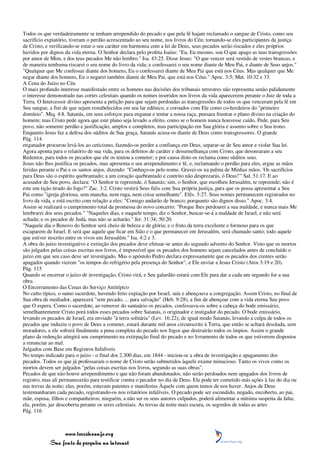 Todos os que verdadeiramente se tenham arrependido do pecado e que pela fé hajam reclamado o sangue de Cristo, como seu
sacrifício expiatório, tiveram o perdão acrescentado ao seu nome, nos livros do Céu; tornando-se eles participantes da justiça
de Cristo, e verificando-se estar o seu caráter em harmonia com a lei de Deus, seus pecados serão riscados e eles próprios
havidos por dignos da vida eterna. O Senhor declara pelo profeta Isaías: "Eu, Eu mesmo, sou O que apago as tuas transgressões
por amor de Mim, e dos teus pecados Me não lembro." Isa. 43:25. Disse Jesus: "O que vencer será vestido de vestes brancas, e
de maneira nenhuma riscarei o seu nome do livro da vida; e confessarei o seu nome diante de Meu Pai, e diante de Seus anjos."
"Qualquer que Me confessar diante dos homens, Eu o confessarei diante de Meu Pai que está nos Céus. Mas qualquer que Me
negar diante dos homens, Eu o negarei também diante de Meu Pai, que está nos Céus." Apoc. 3:5; Mat. 10:32 e 33.
A Cena do Juízo no Céu
O mais profundo interesse manifestado entre os homens nas decisões dos tribunais terrestres não representa senão palidamente
o interesse demonstrado nas cortes celestiais quando os nomes inseridos nos livros da vida aparecerem perante o Juiz de toda a
Terra. O Intercessor divino apresenta a petição para que sejam perdoadas as transgressões de todos os que venceram pela fé em
Seu sangue, a fim de que sejam restabelecidos em seu lar edênico, e coroados com Ele como co-herdeiros do "primeiro
domínio". Miq. 4:8. Satanás, em seus esforços para enganar e tentar a nossa raça, pensara frustrar o plano divino na criação do
homem; mas Cristo pede agora que este plano seja levado a efeito, como se o homem nunca houvesse caído. Pede, para Seu
povo, não somente perdão e justificação, amplos e completos, mas participação em Sua glória e assento sobre o Seu trono.
Enquanto Jesus faz a defesa dos súditos de Sua graça, Satanás acusa-os diante de Deus como transgressores. O grande
Pág. 114
enganador procurou levá-los ao ceticismo, fazendo-os perder a confiança em Deus, separar-se de Seu amor e violar Sua lei.
Agora aponta para o relatório de sua vida, para os defeitos de caráter e dessemelhança com Cristo, que desonraram a seu
Redentor, para todos os pecados que ele os tentou a cometer; e por causa disto os reclama como súditos seus.
Jesus não lhes justifica os pecados, mas apresenta o seu arrependimento e fé, e, reclamando o perdão para eles, ergue as mãos
feridas perante o Pai e os santos anjos, dizendo: "Conheço-os pelo nome. Gravei-os na palma de Minhas mãos. 'Os sacrifícios
para Deus são o espírito quebrantado; a um coração quebrantado e contrito não desprezarás, ó Deus!'" Sal. 51:17. E ao
acusador de Seu povo, declara: "O Senhor te repreende, ó Satanás; sim, o Senhor, que escolheu Jerusalém, te repreende; não é
este um tição tirado do fogo?" Zac. 3:2. Cristo vestirá Seus fiéis com Sua própria justiça, para que os possa apresentar a Seu
Pai como "igreja gloriosa, sem mancha, nem ruga, nem coisa semelhante". Efés. 5:27. Seus nomes permanecem registrados no
livro da vida, e está escrito com relação a eles: "Comigo andarão de branco; porquanto são dignos disso." Apoc. 3:4.
Assim se realizará o cumprimento total da promessa do novo concerto: "Porque lhes perdoarei a sua maldade, e nunca mais Me
lembrarei dos seus pecados." "Naqueles dias, e naquele tempo, diz o Senhor, buscar-se-á a maldade de Israel, e não será
achada; e os pecados de Judá, mas não se acharão." Jer. 31:34; 50:20.
"Naquele dia o Renovo do Senhor será cheio de beleza e de glória; e o fruto da terra excelente e formoso para os que
escaparem de Israel. E será que aquele que ficar em Sião e o que permanecer em Jerusalém, será chamado santo; todo aquele
que estiver inscrito entre os vivos em Jerusalém." Isa. 4:2 e 3.
A obra do juízo investigativo e extinção dos pecados deve efetuar-se antes do segundo advento do Senhor. Visto que os mortos
são julgados pelas coisas escritas nos livros, é impossível que os pecados dos homens sejam cancelados antes de concluído o
juízo em que seu caso deve ser investigado. Mas o apóstolo Pedro declara expressamente que os pecados dos crentes serão
apagados quando vierem "os tempos do refrigério pela presença do Senhor", e Ele enviar a Jesus Cristo (Atos 3:19 e 20).
Pág. 115
Quando se encerrar o juízo de investigação, Cristo virá, e Seu galardão estará com Ele para dar a cada um segundo for a sua
obra.
O Encerramento das Cenas do Serviço Antitípico
No culto típico, o sumo sacerdote, havendo feito expiação por Israel, saía e abençoava a congregação. Assim Cristo, no final de
Sua obra de mediador, aparecerá "sem pecado, ... para salvação" (Heb. 9:28), a fim de abençoar com a vida eterna Seu povo
que O espera. Como o sacerdote, ao remover do santuário os pecados, confessava-os sobre a cabeça do bode emissário,
semelhantemente Cristo porá todos esses pecados sobre Satanás, o originador e instigador do pecado. O bode emissário,
levando os pecados de Israel, era enviado "à terra solitária" (Lev. 16:22); de igual modo Satanás, levando a culpa de todos os
pecados que induziu o povo de Deus a cometer, estará durante mil anos circunscrito à Terra, que então se achará desolada, sem
moradores, e ele sofrerá finalmente a pena completa do pecado nos fogos que destruirão todos os ímpios. Assim o grande
plano da redenção atingirá seu cumprimento na extirpação final do pecado e no livramento de todos os que estiverem dispostos
a renunciar ao mal.
Julgados com Base em Registros Infalíveis
No tempo indicado para o juízo - o final dos 2.300 dias, em 1844 - iniciou-se a obra de investigação e apagamento dos
pecados. Todos os que já professaram o nome de Cristo serão submetidos àquele exame minucioso. Tanto os vivos como os
mortos devem ser julgados "pelas coisas escritas nos livros, segundo as suas obras".
Pecados de que não houve arrependimento e que não foram abandonados, não serão perdoados nem apagados dos livros de
registro, mas ali permanecerão para testificar contra o pecador no dia de Deus. Ele pode ter cometido más ações à luz do dia ou
nas trevas da noite; elas, porém, estavam patentes e manifestas Àquele com quem temos de nos haver. Anjos de Deus
testemunharam cada pecado, registrando-os nos relatórios infalíveis. O pecado pode ser escondido, negado, encoberto, ao pai,
mãe, esposa, filhos e companheiros; ninguém, a não ser os seus autores culpados, poderá alimentar a mínima suspeita da falta;
ela, porém, jaz descoberta perante os seres celestiais. As trevas da noite mais escura, os segredos de todas as artes
Pág. 116



                 www.terceiroanjo.org
            Sua fonte de pesquisa na internet
 