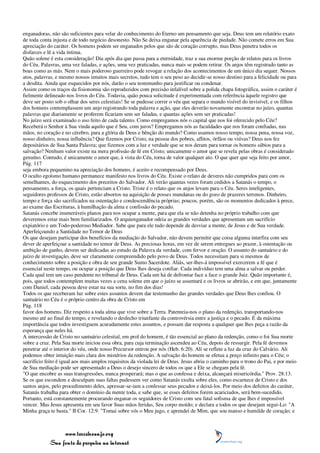 enganadoras, não são suficientes para velar do conhecimento do Eterno um pensamento que seja. Deus tem um relatório exato
de toda conta injusta e de todo negócio desonesto. Não Se deixa enganar pela aparência de piedade. Não comete erros em Sua
apreciação do caráter. Os homens podem ser enganados pelos que são de coração corrupto, mas Deus penetra todos os
disfarces e lê a vida íntima.
Quão solene é esta consideração! Dia após dia que passa para a eternidade, traz a sua enorme porção de relatos para os livros
do Céu. Palavras, uma vez faladas, e ações, uma vez praticadas, nunca mais se podem retirar. Os anjos têm registrado tanto as
boas como as más. Nem o mais poderoso guerreiro pode revogar a relação dos acontecimentos de um único dia sequer. Nossos
atos, palavras, e mesmo nossos intuitos mais secretos, tudo tem o seu peso ao decidir-se nosso destino para a felicidade ou para
a desdita. Ainda que esquecidos por nós, darão o seu testemunho para justificar ou condenar.
Assim como os traços da fisionomia são reproduzidos com precisão infalível sobre a polida chapa fotográfica, assim o caráter é
fielmente delineado nos livros do Céu. Todavia, quão pouca solicitude é experimentada com referência àquele registro que
deve ser posto sob o olhar dos seres celestiais! Se se pudesse correr o véu que separa o mundo visível do invisível, e os filhos
dos homens contemplassem um anjo registrando toda palavra e ação, que eles deverão novamente encontrar no juízo, quantas
palavras que diariamente se proferem ficariam sem ser faladas, e quantas ações sem ser praticadas!
No juízo será examinado o uso feito de cada talento. Como empregamos nós o capital que nos foi oferecido pelo Céu?
Receberá o Senhor à Sua vinda aquilo que é Seu, com juros? Empregamos nós as faculdades que nos foram confiadas, nas
mãos, no coração e no cérebro, para a glória de Deus e bênção do mundo? Como usamos nosso tempo, nossa pena, nossa voz,
nosso dinheiro, nossa influência? Que fizemos por Cristo, na pessoa dos pobres, aflitos, órfãos ou viúvas? Deus nos fez
depositários de Sua Santa Palavra; que fizemos com a luz e verdade que se nos deram para tornar os homens sábios para a
salvação? Nenhum valor existe na mera profissão de fé em Cristo; unicamente o amor que se revela pelas obras é considerado
genuíno. Contudo, é unicamente o amor que, à vista do Céu, torna de valor qualquer ato. O que quer que seja feito por amor,
Pág. 117
seja embora pequenino na apreciação dos homens, é aceito e recompensado por Deus.
O oculto egoísmo humano permanece manifesto nos livros do Céu. Existe o relato de deveres não cumpridos para com os
semelhantes, do esquecimento dos preceitos do Salvador. Ali verão quantas vezes foram cedidos a Satanás o tempo, o
pensamento, a força, os quais pertenciam a Cristo. Triste é o relato que os anjos levam para o Céu. Seres inteligentes,
seguidores professos de Cristo, estão absortos na aquisição de posses mundanas ou do gozo de prazeres terrenos. Dinheiro,
tempo e força são sacrificados na ostentação e condescendência próprias; poucos, porém, são os momentos dedicados à prece,
ao exame das Escrituras, à humilhação da alma e confissão do pecado.
Satanás concebe inumeráveis planos para nos ocupar a mente, para que ela se não detenha no próprio trabalho com que
deveremos estar mais bem familiarizados. O arquienganador odeia as grandes verdades que apresentam um sacrifício
expiatório e um Todo-poderoso Mediador. Sabe que para ele tudo depende de desviar a mente, de Jesus e de Sua verdade.
Aperfeiçoando a Santidade no Temor de Deus
Os que desejam participar dos benefícios da mediação do Salvador, não devem permitir que coisa alguma interfira com seu
dever de aperfeiçoar a santidade no temor de Deus. As preciosas horas, em vez de serem entregues ao prazer, à ostentação ou
ambição de ganho, devem ser dedicadas ao estudo da Palavra da verdade, com fervor e oração. O assunto do santuário e do
juízo de investigação, deve ser claramente compreendido pelo povo de Deus. Todos necessitam para si mesmos de
conhecimento sobre a posição e obra de seu grande Sumo Sacerdote. Aliás, ser-lhes-á impossível exercerem a fé que é
essencial neste tempo, ou ocupar a posição que Deus lhes deseja confiar. Cada indivíduo tem uma alma a salvar ou perder.
Cada qual tem um caso pendente no tribunal de Deus. Cada um há de defrontar face a face o grande Juiz. Quão importante é,
pois, que todos contemplem muitas vezes a cena solene em que o juízo se assentará e os livros se abrirão, e em que, juntamente
com Daniel, cada pessoa deve estar na sua sorte, no fim dos dias!
Todos os que receberam luz sobre estes assuntos devem dar testemunho das grandes verdades que Deus lhes confiou. O
santuário no Céu é o próprio centro da obra de Cristo em
Pág. 118
favor dos homens. Diz respeito a toda alma que vive sobre a Terra. Patenteia-nos o plano da redenção, transportando-nos
mesmo até ao final do tempo, e revelando o desfecho triunfante da controvérsia entre a justiça e o pecado. É da máxima
importância que todos investiguem acuradamente estes assuntos, e possam dar resposta a qualquer que lhes peça a razão da
esperança que neles há.
A intercessão de Cristo no santuário celestial, em prol do homem, é tão essencial ao plano da redenção, como o foi Sua morte
sobre a cruz. Pela Sua morte iniciou essa obra, para cuja terminação ascendeu ao Céu, depois de ressurgir. Pela fé devemos
penetrar até o interior do véu, onde nosso Precursor entrou por nós (Heb. 6:20). Ali se reflete a luz da cruz do Calvário. Ali
podemos obter intuição mais clara dos mistérios da redenção. A salvação do homem se efetua a preço infinito para o Céu; o
sacrifício feito é igual aos mais amplos requisitos da violada lei de Deus. Jesus abriu o caminho para o trono do Pai, e por meio
de Sua mediação pode ser apresentado a Deus o desejo sincero de todos os que a Ele se chegam pela fé.
"O que encobre as suas transgressões, nunca prosperará; mas o que as confessa e deixa, alcançará misericórdia." Prov. 28:13.
Se os que escondem e desculpam suas faltas pudessem ver como Satanás exulta sobre eles, como escarnece de Cristo e dos
santos anjos, pelo procedimento deles, apressar-se-iam a confessar seus pecados e deixá-los. Por meio dos defeitos do caráter,
Satanás trabalha para obter o domínio da mente toda, e sabe que, se esses defeitos forem acariciados, será bem-sucedido.
Portanto, está constantemente procurando enganar os seguidores de Cristo com seu fatal sofisma de que lhes é impossível
vencer. Mas Jesus apresenta em seu favor Suas mãos feridas, Seu corpo moído; e declara a todos os que desejam segui-Lo: "A
Minha graça te basta." II Cor. 12:9. "Tomai sobre vós o Meu jugo, e aprendei de Mim, que sou manso e humilde de coração; e



                 www.terceiroanjo.org
            Sua fonte de pesquisa na internet
 