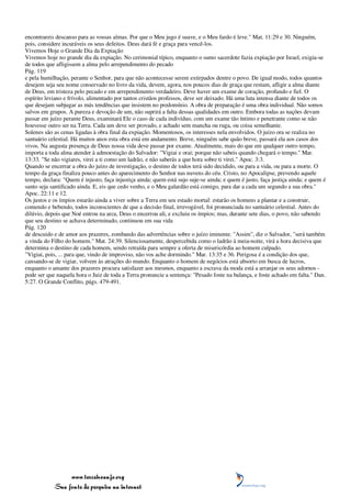 encontrareis descanso para as vossas almas. Por que o Meu jugo é suave, e o Meu fardo é leve." Mat. 11:29 e 30. Ninguém,
pois, considere incuráveis os seus defeitos. Deus dará fé e graça para vencê-los.
Vivemos Hoje o Grande Dia da Expiação
Vivemos hoje no grande dia da expiação. No cerimonial típico, enquanto o sumo sacerdote fazia expiação por Israel, exigia-se
de todos que afligissem a alma pelo arrependimento do pecado
Pág. 119
e pela humilhação, perante o Senhor, para que não acontecesse serem extirpados dentre o povo. De igual modo, todos quantos
desejem seja seu nome conservado no livro da vida, devem, agora, nos poucos dias de graça que restam, afligir a alma diante
de Deus, em tristeza pelo pecado e em arrependimento verdadeiro. Deve haver um exame de coração, profundo e fiel. O
espírito leviano e frívolo, alimentado por tantos cristãos professos, deve ser deixado. Há uma luta intensa diante de todos os
que desejam subjugar as más tendências que insistem no predomínio. A obra de preparação é uma obra individual. Não somos
salvos em grupos. A pureza e devoção de um, não suprirá a falta dessas qualidades em outro. Embora todas as nações devam
passar em juízo perante Deus, examinará Ele o caso de cada indivíduo, com um exame tão íntimo e penetrante como se não
houvesse outro ser na Terra. Cada um deve ser provado, e achado sem mancha ou ruga, ou coisa semelhante.
Solenes são as cenas ligadas à obra final da expiação. Momentosos, os interesses nela envolvidos. O juízo ora se realiza no
santuário celestial. Há muitos anos esta obra está em andamento. Breve, ninguém sabe quão breve, passará ela aos casos dos
vivos. Na augusta presença de Deus nossa vida deve passar por exame. Atualmente, mais do que em qualquer outro tempo,
importa a toda alma atender à admoestação do Salvador: "Vigiai e orai; porque não sabeis quando chegará o tempo." Mar.
13:33. "Se não vigiares, virei a ti como um ladrão, e não saberás a que hora sobre ti virei." Apoc. 3:3.
Quando se encerrar a obra do juízo de investigação, o destino de todos terá sido decidido, ou para a vida, ou para a morte. O
tempo da graça finaliza pouco antes do aparecimento do Senhor nas nuvens do céu. Cristo, no Apocalipse, prevendo aquele
tempo, declara: "Quem é injusto, faça injustiça ainda; quem está sujo suje-se ainda; e quem é justo, faça justiça ainda; e quem é
santo seja santificado ainda. E, eis que cedo venho, e o Meu galardão está comigo, para dar a cada um segundo a sua obra."
Apoc. 22:11 e 12.
Os justos e os ímpios estarão ainda a viver sobre a Terra em seu estado mortal: estarão os homens a plantar e a construir,
comendo e bebendo, todos inconscientes de que a decisão final, irrevogável, foi pronunciada no santuário celestial. Antes do
dilúvio, depois que Noé entrou na arca, Deus o encerrou ali, e excluiu os ímpios; mas, durante sete dias, o povo, não sabendo
que seu destino se achava determinado, continuou em sua vida
Pág. 120
de descuido e de amor aos prazeres, zombando das advertências sobre o juízo iminente. "Assim", diz o Salvador, "será também
a vinda do Filho do homem." Mat. 24:39. Silenciosamente, despercebida como o ladrão à meia-noite, virá a hora decisiva que
determina o destino de cada homem, sendo retraída para sempre a oferta de misericórdia ao homem culpado.
"Vigiai, pois, ... para que, vindo de improviso, não vos ache dormindo." Mar. 13:35 e 36. Perigosa é a condição dos que,
cansando-se de vigiar, volvem às atrações do mundo. Enquanto o homem de negócios está absorto em busca de lucros,
enquanto o amante dos prazeres procura satisfazer aos mesmos, enquanto a escrava da moda está a arranjar os seus adornos -
pode ser que naquela hora o Juiz de toda a Terra pronuncie a sentença: "Pesado foste na balança, e foste achado em falta." Dan.
5:27. O Grande Conflito, págs. 479-491.




                 www.terceiroanjo.org
            Sua fonte de pesquisa na internet
 