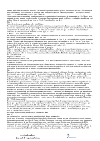 têm seu equivalente no santuário lá do alto. Em santa visão permitiu-se que o apóstolo João entrasse no Céu, e ele contemplou
ali o candelabro e o altar de incenso, e, quando se abriu o templo de Deus, ele contemplou também "a arca do Seu concerto".
Apoc. 11:19. Spirit of Prophecy, vol. 4, págs. 260 e 261.
Assim, os que estavam a estudar o assunto encontraram prova indiscutível da existência de um santuário no Céu. Moisés fez o
santuário terrestre segundo o modelo que lhe foi mostrado. Paulo ensina que aquele modelo era o verdadeiro santuário que está
no Céu. E João dá testemunho de que o viu no Céu. O Grande Conflito, pág. 415.
Pág. 18
Antes ela havia escrito com ênfase sobre o mobiliário:
Foi-me também mostrado um santuário sobre a Terra, contendo dois compartimentos. Parecia-se com o do Céu, e foi-me dito
que era uma figura do celestial. Os objetos do primeiro compartimento do santuário terrestre eram semelhantes aos do primeiro
compartimento do celestial. O véu ergueu-se e eu olhei para o santo dos santos, e vi que a mobília era a mesma do lugar
santíssimo do santuário celestial. Primeiros Escritos, págs. 252 e 253.
A Arca e a Lei no Santuário Celestial
Em diferentes ocasiões ela falou e escreveu sobre a arca no lugar santíssimo do santuário celestial. Uma dessas afirmações foi
feita em um sermão pregado em Orebro, Suécia, em 1886.
Eu vos admoesto, não coloqueis vossa influência contra os mandamentos de Deus. A lei é tal como Jeová a escreveu no templo
do Céu. O homem pode pisar sobre sua cópia aqui na Terra, mas o original está guardado na arca de Deus no Céu; e sobre a
cobertura desta arca, logo abaixo da lei, está o propiciatório. Jesus permanece justo ali, perante a arca, para mediar em favor do
homem. Ellen G. White, Seventh-day Adventist Bible Commentary, vol. 1, pág. 1.109.
E em 1903 de novo ela escreveu sobre a real existência do santuário:
Muito eu poderia dizer sobre o santuário; a arca contém a lei de Deus; a cobertura da arca, que é o propiciatório; os anjos em
ambas as extremidades da arca; e outras coisas relacionadas com o santuário celestial e com o grande dia da expiação. Eu
poderia dizer muito sobre os mistérios do Céu, mas meus lábios estão fechados. Não tenho disposição para procurar descrevê-
los. Carta 253, 1903.
Enganos dos Últimos Dias
não Envolverão a Verdade Vital
É claro que nosso adversário, Satanás, procurará abalar a fé do povo de Deus na doutrina do Santuário nestes "últimos dias".
Ellen White escreveu:
O Salvador predisse que nos últimos dias apareceriam falsos profetas, e atrairiam os discípulos após si; e também que os que
neste tempo de perigo permanecessem fiéis à verdade que está especificada no livro de Apocalipse, teriam de enfrentar erros
doutrinários tão enganosos que, se possível, enganariam os próprios escolhidos.
Pág. 19
Deus apreciaria que todo sentimento de fidelidade prevalecesse. Satanás pode habilmente disputar o jogo da vida com muitas
pessoas, e ele age do modo mais disfarçado e enganador a fim de roubar a fé do povo de Deus e desencorajá-lo. ... Ele opera
hoje como operou no Céu - dividir o povo de Deus justo nesta última fase da história da Terra. Procura criar dissensões e
despertar contenda e discussões, e remover, se possível, os velhos marcos da verdade entregue ao povo de Deus. Ele procura
fazer parecer como se o Senhor Se contradissesse a Si mesmo.
É quando Satanás aparece como anjo de luz que ele apanha as almas em seu laço, enganando-as. Homens que pretendem ter
sido ensinados por Deus, adotarão teorias falsas, e em seu ensino adornarão essas teorias de modo a introduzirem enganos
satânicos. Assim Satanás será apresentado como anjo de luz, e terá a oportunidade de mostrar suas agradáveis fábulas.
Esses falsos profetas terão de ser enfrentados. Eles farão esforço para enganar a muitos, levando-os a aceitar falsas teorias.
Muitos textos bíblicos serão mal aplicados de tal modo que teorias enganadoras parecerão ser baseadas na palavra que Deus
proferiu. A preciosa verdade será trabalhada de modo que fortaleça e confirme o erro. Esses falsos profetas, que pretendem ser
ensinados por Deus, tomarão belos textos que foram dados para adornar a verdade, e os usarão como manto de justiça para
cobrir teorias falsas e perigosas. E mesmo alguns dos que em tempos passados honraram ao Senhor, afastar-se-ão da verdade a
ponto de advogar teorias extraviadoras referentes a muitos aspectos da verdade, inclusive a questão do santuário. Manuscrito
11, 1906 (destaque suprido).
Poucas semanas mais tarde ela acrescentou estas palavras sobre a importância de uma correta compreensão desta verdade:
Eu sei que a questão do santuário se firma em justiça e verdade, tal como a temos mantido por tantos anos. O inimigo é que
desvia os espíritos para atalhos ao lado. Ele folga quando os que conhecem a verdade se absorvem em coligir textos
escriturísticos para amontoar em torno de teorias errôneas, sem fundamento na verdade. As passagens bíblicas assim usadas,
são mal-aplicadas; não foram dadas para confirmar o erro, mas para fortificar a verdade. Obreiros Evangélicos, pág. 303.
Com os Olhos Fixos no Santuário
Em tempo algum devemos perder de vista a importante obra
Pág. 20
que está sendo feita em nosso favor no santuário do Céu. Somos admoestados:
Como povo, devemos ser estudantes diligentes da profecia; não devemos sossegar sem que entendamos claramente o assunto
do santuário, apresentado nas visões de Daniel e de João. Este assunto verte muita luz sobre nossa atitude e nossa obra atual, e
dá-nos prova irrefutável de que Deus nos dirigiu em nossa experiência passada. Explica nosso desapontamento de 1844,
mostrando-nos que o santuário a ser purificado não era a Terra, como supuséramos, mas que Cristo entrou então no lugar
santíssimo do santuário celestial, e ali está realizando a obra final de Sua missão sacerdotal, em cumprimento das palavras do
anjo, comunicadas ao profeta Daniel: "Até duas mil e trezentas tardes e manhãs; e o santuário será purificado." Dan. 8:14.



                 www.terceiroanjo.org
            Sua fonte de pesquisa na internet
 