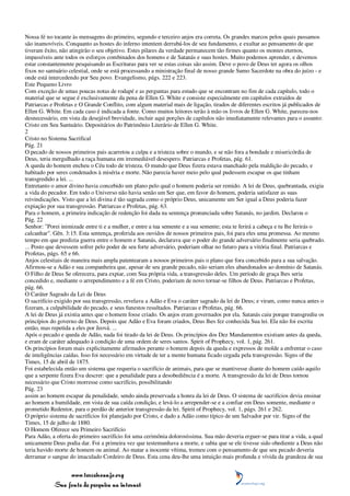 Nossa fé no tocante às mensagens do primeiro, segundo e terceiro anjos era correta. Os grandes marcos pelos quais passamos
são inamovíveis. Conquanto as hostes do inferno intentem derrubá-los de seu fundamento, e exultar ao pensamento de que
tiveram êxito, não atingirão o seu objetivo. Estes pilares da verdade permanecem tão firmes quanto os montes eternos,
impassíveis ante todos os esforços combinados dos homens e de Satanás e suas hostes. Muito podemos aprender, e devemos
estar constantemente pesquisando as Escrituras para ver se estas coisas são assim. Deve o povo de Deus ter agora os olhos
fixos no santuário celestial, onde se está processando a ministração final de nosso grande Sumo Sacerdote na obra do juízo - e
onde está intercedendo por Seu povo. Evangelismo, págs. 222 e 223.
Este Pequeno Livro
Com exceção de umas poucas notas de rodapé e as perguntas para estudo que se encontram no fim de cada capítulo, todo o
material que se segue é exclusivamente da pena de Ellen G. White e consiste especialmente em capítulos extraídos de
Patriarcas e Profetas e O Grande Conflito, com algum material mais de ligação, tirados de diferentes escritos já publicados de
Ellen G. White. Em cada caso é indicada a fonte. Como muitos leitores terão à mão os livros de Ellen G. White, pareceu-nos
desnecessário, em vista da desejável brevidade, incluir aqui porções de capítulos não imediatamente relevantes para o assunto:
Cristo em Seu Santuário. Depositários do Patrimônio Literário de Ellen G. White.
2
Cristo no Sistema Sacrifical
Pág. 21
O pecado de nossos primeiros pais acarretou a culpa e a tristeza sobre o mundo, e se não fora a bondade e misericórdia de
Deus, teria mergulhado a raça humana em irremediável desespero. Patriarcas e Profetas, pág. 61.
A queda do homem encheu o Céu todo de tristeza. O mundo que Deus fizera estava manchado pela maldição do pecado, e
habitado por seres condenados à miséria e morte. Não parecia haver meio pelo qual pudessem escapar os que tinham
transgredido a lei. ...
Entretanto o amor divino havia concebido um plano pelo qual o homem poderia ser remido. A lei de Deus, quebrantada, exigia
a vida do pecador. Em todo o Universo não havia senão um Ser que, em favor do homem, poderia satisfazer as suas
reivindicações. Visto que a lei divina é tão sagrada como o próprio Deus, unicamente um Ser igual a Deus poderia fazer
expiação por sua transgressão. Patriarcas e Profetas, pág. 63.
Para o homem, a primeira indicação de redenção foi dada na sentença pronunciada sobre Satanás, no jardim. Declarou o
Pág. 22
Senhor: "Porei inimizade entre ti e a mulher, e entre a tua semente e a sua semente; esta te ferirá a cabeça e tu lhe ferirás o
calcanhar". Gên. 3:15. Esta sentença, proferida aos ouvidos de nossos primeiros pais, foi para eles uma promessa. Ao mesmo
tempo em que predizia guerra entre o homem e Satanás, declarava que o poder do grande adversário finalmente seria quebrado.
... Posto que devessem sofrer pelo poder de seu forte adversário, poderiam olhar no futuro para a vitória final. Patriarcas e
Profetas, págs. 65 e 66.
Anjos celestiais de maneira mais ampla patentearam a nossos primeiros pais o plano que fora concebido para a sua salvação.
Afirmou-se a Adão e sua companheira que, apesar de seu grande pecado, não seriam eles abandonados ao domínio de Satanás.
O Filho de Deus Se oferecera, para expiar, com Sua própria vida, a transgressão deles. Um período de graça lhes seria
concedido e, mediante o arrependimento e a fé em Cristo, poderiam de novo tornar-se filhos de Deus. Patriarcas e Profetas,
pág. 66.
O Caráter Sagrado da Lei de Deus
O sacrifício exigido por sua transgressão, revelava a Adão e Eva o caráter sagrado da lei de Deus; e viram, como nunca antes o
fizeram, a culpabilidade do pecado, e seus funestos resultados. Patriarcas e Profetas, pág. 66.
A lei de Deus já existia antes que o homem fosse criado. Os anjos eram governados por ela. Satanás caiu porque transgrediu os
princípios do governo de Deus. Depois que Adão e Eva foram criados, Deus lhes fez conhecida Sua lei. Ela não foi escrita
então, mas repetida a eles por Jeová. ...
Após o pecado e queda de Adão, nada foi tirado da lei de Deus. Os princípios dos Dez Mandamentos existiam antes da queda,
e eram de caráter adequado à condição de uma ordem de seres santos. Spirit of Prophecy, vol. 1, pág. 261.
Os princípios foram mais explicitamente afirmados perante o homem depois da queda e expressos de molde a enfrentar o caso
de inteligências caídas. Isso foi necessário em virtude de ter a mente humana ficado cegada pela transgressão. Signs of the
Times, 15 de abril de 1875.
Foi estabelecida então um sistema que requeria o sacrifício de animais, para que se mantivesse diante do homem caído aquilo
que a serpente fizera Eva descrer: que a penalidade para a desobediência é a morte. A transgressão da lei de Deus tornou
necessário que Cristo morresse como sacrifício, possibilitando
Pág. 23
assim ao homem escapar da penalidade, sendo ainda preservada a honra da lei de Deus. O sistema de sacrifícios devia ensinar
ao homem a humildade, em vista de sua caída condição, e levá-lo a arrepender-se e a confiar em Deus somente, mediante o
prometido Redentor, para o perdão de anterior transgressão da lei. Spirit of Prophecy, vol. 1, págs. 261 e 262.
O próprio sistema de sacrifícios foi planejado por Cristo, e dado a Adão como típico de um Salvador por vir. Signs of the
Times, 15 de julho de 1880.
O Homem Oferece seu Primeiro Sacrifício
Para Adão, a oferta do primeiro sacrifício foi uma cerimônia dolorosíssima. Sua mão deveria erguer-se para tirar a vida, a qual
unicamente Deus podia dar. Foi a primeira vez que testemunhava a morte, e sabia que se ele tivesse sido obediente a Deus não
teria havido morte de homem ou animal. Ao matar a inocente vítima, tremeu com o pensamento de que seu pecado deveria
derramar o sangue do imaculado Cordeiro de Deus. Esta cena deu-lhe uma intuição mais profunda e vívida da grandeza de sua


                 www.terceiroanjo.org
            Sua fonte de pesquisa na internet
 
