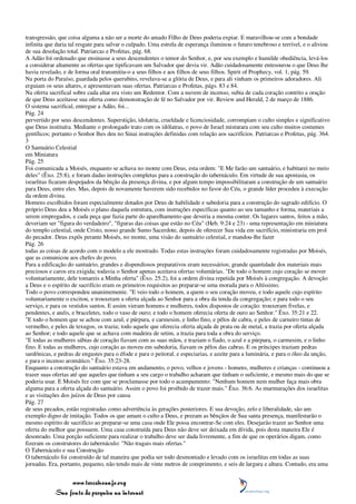 transgressão, que coisa alguma a não ser a morte do amado Filho de Deus poderia expiar. E maravilhou-se com a bondade
infinita que daria tal resgate para salvar o culpado. Uma estrela de esperança iluminou o futuro tenebroso e terrível, e o aliviou
de sua desolação total. Patriarcas e Profetas, pág. 68.
A Adão foi ordenado que ensinasse a seus descendentes o temor do Senhor, e, por seu exemplo e humilde obediência, levá-los
a considerar altamente as ofertas que tipificavam um Salvador que devia vir. Adão cuidadosamente entesourou o que Deus lhe
havia revelado, e de forma oral transmitiu-o a seus filhos e aos filhos de seus filhos. Spirit of Prophecy, vol. 1, pág. 59.
Na porta do Paraíso, guardada pelos querubins, revelava-se a glória de Deus, e para ali vinham os primeiros adoradores. Ali
erguiam os seus altares, e apresentavam suas ofertas. Patriarcas e Profetas, págs. 83 e 84.
Na oferta sacrifical sobre cada altar era visto um Redentor. Com a nuvem de incenso, subia de cada coração contrito a oração
de que Deus aceitasse sua oferta como demonstração de fé no Salvador por vir. Review and Herald, 2 de março de 1886.
O sistema sacrifical, entregue a Adão, foi...
Pág. 24
pervertido por seus descendentes. Superstição, idolatria, crueldade e licenciosidade, corrompiam o culto simples e significativo
que Deus instituíra. Mediante o prolongado trato com os idólatras, o povo de Israel misturara com seu culto muitos costumes
gentílicos; portanto o Senhor lhes deu no Sinai instruções definidas com relação aos sacrifícios. Patriarcas e Profetas, pág. 364.
3
O Santuário Celestial
em Miniatura
Pág. 25
Foi comunicada a Moisés, enquanto se achava no monte com Deus, esta ordem: "E Me farão um santuário, e habitarei no meio
deles" (Êxo. 25:8), e foram dadas instruções completas para a construção do tabernáculo. Em virtude de sua apostasia, os
israelitas ficaram despojados da bênção da presença divina, e por algum tempo impossibilitaram a construção de um santuário
para Deus, entre eles. Mas, depois de novamente haverem sido recebidos no favor do Céu, o grande líder procedeu à execução
da ordem divina.
Homens escolhidos foram especialmente dotados por Deus de habilidade e sabedoria para a construção do sagrado edifício. O
próprio Deus deu a Moisés o plano daquela estrutura, com instruções específicas quanto ao seu tamanho e forma, materiais a
serem empregados, e cada peça que fazia parte do aparelhamento que deveria a mesma conter. Os lugares santos, feitos a mão,
deveriam ser "figura do verdadeiro", "figuras das coisas que estão no Céu" (Heb. 9:24 e 23) - uma representação em miniatura
do templo celestial, onde Cristo, nosso grande Sumo Sacerdote, depois de oferecer Sua vida em sacrifício, ministraria em prol
do pecador. Deus expôs perante Moisés, no monte, uma visão do santuário celestial, e mandou-lhe fazer
Pág. 26
todas as coisas de acordo com o modelo a ele mostrado. Todas estas instruções foram cuidadosamente registradas por Moisés,
que as comunicou aos chefes do povo.
Para a edificação do santuário, grandes e dispendiosos preparativos eram necessários; grande quantidade dos materiais mais
preciosos e caros era exigida; todavia o Senhor apenas aceitava ofertas voluntárias. "De todo o homem cujo coração se mover
voluntariamente, dele tomareis a Minha oferta" (Êxo. 25:2), foi a ordem divina repetida por Moisés à congregação. A devoção
a Deus e o espírito de sacrifício eram os primeiros requisitos ao preparar-se uma morada para o Altíssimo.
Todo o povo correspondeu unanimemente. "E veio todo o homem, a quem o seu coração moveu, e todo aquele cujo espírito
voluntariamente o excitou, e trouxeram a oferta alçada ao Senhor para a obra da tenda da congregação; e para todo o seu
serviço, e para os vestidos santos. E assim vieram homens e mulheres, todos dispostos de coração: trouxeram fivelas, e
pendentes, e anéis, e braceletes, todo o vaso de ouro; e todo o homem oferecia oferta de ouro ao Senhor." Êxo. 35:21 e 22.
"E todo o homem que se achou com azul, e púrpura, e carmesim, e linho fino, e pêlos de cabra, e peles de carneiro tintas de
vermelho, e peles de texugos, os trazia; todo aquele que oferecia oferta alçada de prata ou de metal, a trazia por oferta alçada
ao Senhor; e todo aquele que se achava com madeira de setim, a trazia para toda a obra do serviço.
"E todas as mulheres sábias de coração fiavam com as suas mãos, e traziam o fiado, o azul e a púrpura, o carmesim, e o linho
fino. E todas as mulheres, cujo coração as moveu em sabedoria, fiavam os pêlos das cabras. E os príncipes traziam pedras
sardônicas, e pedras de engastes para o éfode e para o peitoral, e especiarias, e azeite para a luminária, e para o óleo da unção,
e para o incenso aromático." Êxo. 35:23-28.
Enquanto a construção do santuário estava em andamento, o povo, velhos e jovens - homens, mulheres e crianças - continuou a
trazer suas ofertas até que aqueles que tinham a seu cargo o trabalho acharam que tinham o suficiente, e mesmo mais do que se
poderia usar. E Moisés fez com que se proclamasse por todo o acampamento: "Nenhum homem nem mulher faça mais obra
alguma para a oferta alçada do santuário. Assim o povo foi proibido de trazer mais." Êxo. 36:6. As murmurações dos israelitas
e as visitações dos juízos de Deus por causa
Pág. 27
de seus pecados, estão registradas como advertência às gerações posteriores. E sua devoção, zelo e liberalidade, são um
exemplo digno de imitação. Todos os que amam o culto a Deus, e prezam as bênçãos de Sua santa presença, manifestarão o
mesmo espírito de sacrifício ao preparar-se uma casa onde Ele possa encontrar-Se com eles. Desejarão trazer ao Senhor uma
oferta do melhor que possuem. Uma casa construída para Deus não deve ser deixada em dívida, pois desta maneira Ele é
desonrado. Uma porção suficiente para realizar o trabalho deve ser dada livremente, a fim de que os operários digam, como
fizeram os construtores do tabernáculo: "Não tragais mais ofertas."
O Tabernáculo e sua Construção
O tabernáculo foi construído de tal maneira que podia ser todo desmontado e levado com os israelitas em todas as suas
jornadas. Era, portanto, pequeno, não tendo mais de vinte metros de comprimento, e seis de largura e altura. Contudo, era uma


                 www.terceiroanjo.org
            Sua fonte de pesquisa na internet
 
