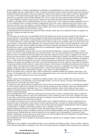 estrutura magnificente. A madeira empregada para a edificação e seu aparelhamento era a acácia, menos sujeita a arruinar-se
do que qualquer outra que se podia obter no Sinai. As paredes consistiam em tábuas verticais colocadas em encaixes de prata, e
mantidas firmemente por colunas e barras que as ligavam; e todas estavam cobertas de ouro, dando ao edifício a aparência de
ouro maciço. O teto era formado de quatro jogos de cortinas, sendo a mais interior de "linho fino torcido, e azul, púrpura, e
carmesim; com querubins as farás de obra esmerada" (Êxo. 26:1); as outras três eram respectivamente de pêlo de cabras, pele
de carneiro tingida de vermelho, e pele de texugo, dispostas de tal maneira que proporcionassem proteção completa.
O edifício era dividido em dois compartimentos por uma rica e linda cortina, ou véu, suspensa de colunas chapeadas de ouro; e
um véu semelhante fechava a entrada ao primeiro compartimento. Estes véus, como a cobertura interior que formava o teto,
eram das mais belas cores, azul, púrpura e escarlata, lindamente dispostas, ao mesmo tempo que trabalhados a fios de ouro e
prata havia neles querubins para representarem a hoste angélica, que se acha em conexão com o trabalho do santuário celestial,
e são espíritos ministradores ao povo de Deus na Terra.
A tenda sagrada ficava encerrada em um espaço descoberto chamado o pátio, que estava rodeado de cortinas ou anteparos, de
linho fino, suspensos de colunas de cobre.
Pág. 28
A entrada para esse recinto ficava na extremidade oriental. Era fechado com cortinas de custoso material e bela confecção, se
bem que inferiores às do santuário. Sendo os anteparos do pátio apenas da metade da altura das paredes do tabernáculo
aproximadamente, o edifício podia ser perfeitamente visto pelo povo do lado de fora. No pátio, e bem perto da entrada, achava-
se o altar de cobre para as ofertas queimadas, ou holocaustos. Sobre este altar eram consumidos todos os sacrifícios feitos com
fogo ao Senhor, e as suas pontas eram aspergidas com o sangue expiatório. Entre o altar e a porta do tabernáculo, estava a pia,
que também era de cobre, feita dos espelhos que tinham sido ofertas voluntárias das mulheres de Israel. Na pia os sacerdotes
deveriam lavar as mãos e os pés sempre que entravam nos compartimentos sagrados ou se aproximavam do altar para
oferecerem uma oferta queimada ao Senhor.
No primeiro compartimento, ou lugar santo, estavam a mesa dos pães da proposição, o castiçal ou candelabro, e o altar de
incenso. A mesa com os pães da proposição ficava do lado do norte. Com a sua coroa ornamental era ela coberta de ouro puro.
Sobre esta mesa os sacerdotes deviam cada sábado colocar doze pães, dispostos em duas colunas, e aspergidos com incenso.
Os pães que eram removidos, sendo considerados santos, deviam ser comidos pelos sacerdotes. Do lado do sul estava o castiçal
de sete ramos, com as suas sete lâmpadas. Seus ramos eram ornamentados com flores artisticamente trabalhadas, semelhantes a
lírios, e o todo era feito de uma peça de ouro maciço. Não havendo janelas no tabernáculo, nunca ficavam apagadas todas as
lâmpadas a um tempo, mas espargiam sua luz dia e noite. Precisamente diante do véu que separava o lugar santo do santíssimo
e da presença imediata de Deus, achava-se o áureo altar de incenso. Sobre este altar o sacerdote devia queimar incenso todas as
manhãs e tardes; suas pontas eram tocadas com o sangue da oferta para o pecado, e era aspergido com sangue no grande dia de
expiação. O fogo neste altar fora aceso pelo próprio Deus, e conservado de maneira sagrada. Dia e noite o santo incenso
difundia sua fragrância pelos compartimentos sagrados, e fora, longe, em redor do tabernáculo.
Além do véu interior estava o santo dos santos, onde se centralizava a cerimônia simbólica da expiação e intercessão, e que
formava o elo de ligação entre o Céu e a Terra. Nesse compartimento estava a arca, uma caixa feita de acácia, coberta de ouro
por dentro e por fora, e tendo uma coroa de ouro em redor de
Pág. 29
sua parte superior. Fora feita para ser o receptáculo das tábuas de pedra, sobre as quais o próprio Deus escrevera os Dez
Mandamentos. Daí o ser ela chamada a arca do testemunho de Deus, ou a arca do concerto, visto que os Dez Mandamentos
foram a base do concerto feito entre Deus e Israel.
A cobertura da caixa sagrada chamava-se propiciatório. Este era feito de uma peça inteiriça de ouro, e encimado por querubins
do mesmo metal, ficando um de cada lado. Uma asa de cada anjo estendia-se ao alto, enquanto a outra estava fechada sobre o
corpo em sinal de reverência e humildade. Ezeq. 1:11. A posição dos querubins, tendo o rosto voltado um para o outro, e
olhando reverentemente abaixo para a arca, representava a reverência com que a hoste celestial considera a lei de Deus, e seu
interesse no plano da redenção.
Acima do propiciatório estava o shekinah, manifestação da presença divina; e dentre os querubins Deus tornava conhecida a
Sua vontade. Mensagens divinas às vezes eram comunicadas ao sumo sacerdote por uma voz da nuvem. Algumas vezes uma
luz caía sobre o anjo à direita, para significar aprovação ou aceitação; ou uma sombra ou nuvem repousava sobre o que ficava
ao lado esquerdo, para revelar reprovação ou rejeição.
A lei de Deus, encerrada na arca, era a grande regra de justiça e juízo. Aquela lei sentenciava a morte ao transgressor; mas
acima da lei estava o propiciatório, sobre o qual se revelava a presença de Deus, e do qual, em virtude da obra expiatória, se
concedia o perdão ao pecador arrependido. Assim na obra de Cristo pela nossa redenção simbolizada pelo ritual do santuário,
"a misericórdia e a verdade se encontraram; a justiça e a paz se beijaram". Sal. 85:10.
Nenhuma linguagem pode descrever a glória do cenário apresentado dentro do santuário - as paredes chapeadas de ouro que
refletiam a luz do áureo castiçal, os brilhantes matizes das cortinas ricamente bordadas com seus resplendentes anjos, a mesa e
o altar de incenso, brilhante pelo ouro; além do segundo véu a arca sagrada, com os seus querubins, e acima dela o santo
shekinah, manifestação visível da presença de Jeová; tudo não era senão um pálido reflexo dos esplendores do templo de Deus
no Céu, o grande centro da obra pela redenção do homem.
Aproximadamente meio ano foi ocupado na construção do tabernáculo. Quando este se completou, Moisés examinou toda a
obra dos construtores,
Pág. 30
comparando-a com o modelo a ele mostrado no monte, e com as instruções que de Deus recebera. "Como o Senhor a ordenara,
assim a fizeram; então Moisés os abençoou." Êxo. 39:43. Com ávido interesse as multidões de Israel juntaram-se em redor para


                 www.terceiroanjo.org
            Sua fonte de pesquisa na internet
 