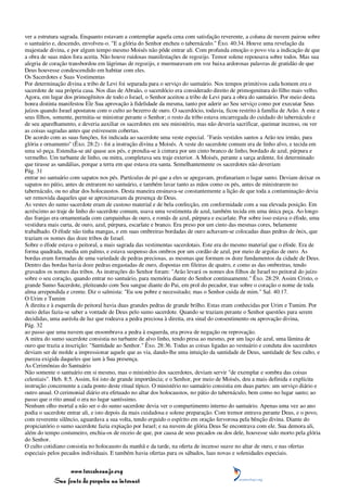 ver a estrutura sagrada. Enquanto estavam a contemplar aquela cena com satisfação reverente, a coluna de nuvem pairou sobre
o santuário e, descendo, envolveu-o. "E a glória do Senhor encheu o tabernáculo." Êxo. 40:34. Houve uma revelação da
majestade divina, e por algum tempo mesmo Moisés não pôde entrar ali. Com profunda emoção o povo viu a indicação de que
a obra de suas mãos fora aceita. Não houve ruidosas manifestações de regozijo. Temor solene repousava sobre todos. Mas sua
alegria de coração transbordou em lágrimas de regozijo, e murmuravam em voz baixa ardorosas palavras de gratidão de que
Deus houvesse condescendido em habitar com eles.
Os Sacerdotes e Suas Vestimentas
Por determinação divina a tribo de Levi foi separada para o serviço do santuário. Nos tempos primitivos cada homem era o
sacerdote de sua própria casa. Nos dias de Abraão, o sacerdócio era considerado direito de primogenitura do filho mais velho.
Agora, em lugar dos primogênitos de todo o Israel, o Senhor aceitou a tribo de Levi para a obra do santuário. Por meio desta
honra distinta manifestou Ele Sua aprovação à fidelidade da mesma, tanto por aderir ao Seu serviço como por executar Seus
juízos quando Israel apostatou com o culto ao bezerro de ouro. O sacerdócio, todavia, ficou restrito à família de Arão. A este e
seus filhos, somente, permitia-se ministrar perante o Senhor; o resto da tribo estava encarregada do cuidado do tabernáculo e
de seu aparelhamento, e deveria auxiliar os sacerdotes em seu ministério, mas não deveria sacrificar, queimar incenso, ou ver
as coisas sagradas antes que estivessem cobertas.
De acordo com as suas funções, foi indicada ao sacerdote uma veste especial. "Farás vestidos santos a Arão teu irmão, para
glória e ornamento" (Êxo. 28:2) - foi a instrução divina a Moisés. A veste do sacerdote comum era de linho alvo, e tecida em
uma só peça. Estendia-se até quase aos pés, e prendia-se à cintura por um cinto branco de linho, bordado de azul, púrpura e
vermelho. Um turbante de linho, ou mitra, completava seu traje exterior. A Moisés, perante a sarça ardente, foi determinado
que tirasse as sandálias, porque a terra em que estava era santa. Semelhantemente os sacerdotes não deveriam
Pág. 31
entrar no santuário com sapatos nos pés. Partículas de pó que a eles se apegavam, profanariam o lugar santo. Deviam deixar os
sapatos no pátio, antes de entrarem no santuário, e também lavar tanto as mãos como os pés, antes de ministrarem no
tabernáculo, ou no altar dos holocaustos. Desta maneira ensinava-se constantemente a lição de que toda a contaminação devia
ser removida daqueles que se aproximavam da presença de Deus.
As vestes do sumo sacerdote eram de custoso material e de bela confecção, em conformidade com a sua elevada posição. Em
acréscimo ao traje de linho do sacerdote comum, usava uma vestimenta de azul, também tecida em uma única peça. Ao longo
das franjas era ornamentada com campainhas de ouro, e romãs de azul, púrpura e escarlate. Por sobre isso estava o éfode, uma
vestidura mais curta, de ouro, azul, púrpura, escarlate e branco. Era preso por um cinto das mesmas cores, belamente
trabalhado. O éfode não tinha mangas, e em suas ombreiras bordadas de ouro achavam-se colocadas duas pedras de ônix, que
traziam os nomes das doze tribos de Israel.
Sobre o éfode estava o peitoral, a mais sagrada das vestimentas sacerdotais. Este era do mesmo material que o éfode. Era de
forma quadrada, media um palmo, e estava suspenso dos ombros por um cordão de azul, por meio de argolas de ouro. As
bordas eram formadas de uma variedade de pedras preciosas, as mesmas que formam os doze fundamentos da cidade de Deus.
Dentro das bordas havia doze pedras engastadas de ouro, dispostas em fileiras de quatro, e como as das ombreiras, tendo
gravados os nomes das tribos. As instruções do Senhor foram: "Arão levará os nomes dos filhos de Israel no peitoral do juízo
sobre o seu coração, quando entrar no santuário, para memória diante do Senhor continuamente." Êxo. 28:29. Assim Cristo, o
grande Sumo Sacerdote, pleiteando com Seu sangue diante do Pai, em prol do pecador, traz sobre o coração o nome de toda
alma arrependida e crente. Diz o salmista: "Eu sou pobre e necessitado; mas o Senhor cuida de mim." Sal. 40:17.
O Urim e Tumim
À direita e à esquerda do peitoral havia duas grandes pedras de grande brilho. Estas eram conhecidas por Urim e Tumim. Por
meio delas fazia-se saber a vontade de Deus pelo sumo sacerdote. Quando se traziam perante o Senhor questões para serem
decididas, uma auréola de luz que rodeava a pedra preciosa à direita, era sinal do consentimento ou aprovação divina,
Pág. 32
ao passo que uma nuvem que ensombrava a pedra à esquerda, era prova de negação ou reprovação.
A mitra do sumo sacerdote consistia no turbante de alvo linho, tendo presa ao mesmo, por um laço de azul, uma lâmina de
ouro que trazia a inscrição: "Santidade ao Senhor." Êxo. 28:36. Todas as coisas ligadas ao vestuário e conduta dos sacerdotes
deviam ser de molde a impressionar aquele que as via, dando-lhe uma intuição da santidade de Deus, santidade de Seu culto, e
pureza exigida daqueles que iam à Sua presença.
As Cerimônias do Santuário
Não somente o santuário em si mesmo, mas o ministério dos sacerdotes, deviam servir "de exemplar e sombra das coisas
celestiais". Heb. 8:5. Assim, foi isto de grande importância; e o Senhor, por meio de Moisés, deu a mais definida e explícita
instrução concernente a cada ponto deste ritual típico. O ministério no santuário consistia em duas partes: um serviço diário e
outro anual. O cerimonial diário era efetuado no altar dos holocaustos, no pátio do tabernáculo, bem como no lugar santo; ao
passo que o rito anual o era no lugar santíssimo.
Nenhum olho mortal a não ser o do sumo sacerdote devia ver o compartimento interno do santuário. Apenas uma vez ao ano
podia o sacerdote entrar ali, e isto depois da mais cuidadosa e solene preparação. Com tremor entrava perante Deus, e o povo,
com reverente silêncio, aguardava a sua volta, tendo erguido o espírito em oração fervorosa pela bênção divina. Diante do
propiciatório o sumo sacerdote fazia expiação por Israel; e na nuvem de glória Deus Se encontrava com ele. Sua demora ali,
além do tempo costumeiro, enchia-os de receio de que, por causa de seus pecados ou dos dele, houvesse sido morto pela glória
do Senhor.
O culto cotidiano consistia no holocausto da manhã e da tarde, na oferta de incenso suave no altar de ouro, e nas ofertas
especiais pelos pecados individuais. E também havia ofertas para os sábados, luas novas e solenidades especiais.


                 www.terceiroanjo.org
            Sua fonte de pesquisa na internet
 