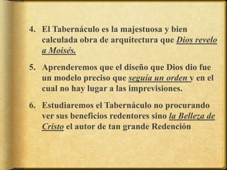 4. El Tabernáculo es la majestuosa y bien
calculada obra de arquitectura que Dios revelo
a Moisés.
5. Aprenderemos que el diseño que Dios dio fue
un modelo preciso que seguía un orden y en el
cual no hay lugar a las imprevisiones.
6. Estudiaremos el Tabernáculo no procurando
ver sus beneficios redentores sino la Belleza de
Cristo el autor de tan grande Redención
 