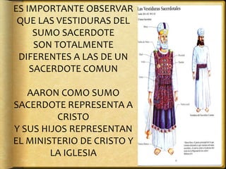 ES IMPORTANTE OBSERVAR
QUE LAS VESTIDURAS DEL
SUMO SACERDOTE
SON TOTALMENTE
DIFERENTES A LAS DE UN
SACERDOTE COMUN
AARON COMO SUMO
SACERDOTE REPRESENTA A
CRISTO
Y SUS HIJOS REPRESENTAN
EL MINISTERIO DE CRISTO Y
LA IGLESIA
 