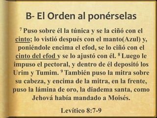 B- El Orden al ponérselas
7 Puso sobre él la túnica y se la ciñó con el
cinto; lo vistió después con el manto(Azul) y,
poniéndole encima el efod, se lo ciñó con el
cinto del efod y se lo ajustó con él. 8 Luego le
impuso el pectoral, y dentro de él depositó los
Urim y Tumim. 9 También puso la mitra sobre
su cabeza, y encima de la mitra, en la frente,
puso la lámina de oro, la diadema santa, como
Jehová había mandado a Moisés.
Levítico 8:7-9
 