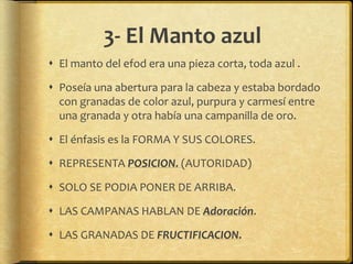 3- El Manto azul
 El manto del efod era una pieza corta, toda azul .
 Poseía una abertura para la cabeza y estaba bordado
con granadas de color azul, purpura y carmesí entre
una granada y otra había una campanilla de oro.
 El énfasis es la FORMA Y SUS COLORES.
 REPRESENTA POSICION. (AUTORIDAD)
 SOLO SE PODIA PONER DE ARRIBA.
 LAS CAMPANAS HABLAN DE Adoración.
 LAS GRANADAS DE FRUCTIFICACION.
 