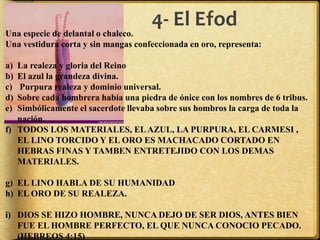 4- El Efod
Una especie de delantal o chaleco.
Una vestidura corta y sin mangas confeccionada en oro, representa:
a) La realeza y gloria del Reino
b) El azul la grandeza divina.
c) Purpura realeza y dominio universal.
d) Sobre cada hombrera había una piedra de ónice con los nombres de 6 tribus.
e) Simbólicamente el sacerdote llevaba sobre sus hombros la carga de toda la
nación.
f) TODOS LOS MATERIALES, ELAZUL, LA PURPURA, EL CARMESI ,
EL LINO TORCIDO Y EL ORO ES MACHACADO CORTADO EN
HEBRAS FINAS Y TAMBEN ENTRETEJIDO CON LOS DEMAS
MATERIALES.
g) EL LINO HABLA DE SU HUMANIDAD
h) EL ORO DE SU REALEZA.
i) DIOS SE HIZO HOMBRE, NUNCA DEJO DE SER DIOS, ANTES BIEN
FUE EL HOMBRE PERFECTO, EL QUE NUNCA CONOCIO PECADO.
(HEBREOS 4:15)
 