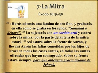 7-La Mitra
Éxodo 28:36-38
36 »Harás además una lámina de oro fino, y grabarás
en ella como se graba en los sellos: “Santidad a
Jehová”. 37 La sujetarás con un cordón azul y estará
sobre la mitra; por la parte delantera de la mitra
estará. 38 Así estará sobre la frente de Aarón, y
llevará Aarón las faltas cometidas por los hijos de
Israel en todas las cosas santas, en todas las santas
ofrendas que hayan consagrado. Sobre su frente
estará siempre, para que obtengan gracia delante de
Jehová.
 