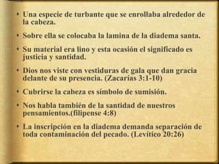  Una especie de turbante que se enrollaba alrededor de
la cabeza.
 Sobre ella se colocaba la lamina de la diadema santa.
 Su material era lino y esta ocasión el significado es
justicia y santidad.
 Dios nos viste con vestiduras de gala que dan gracia
delante de su presencia. (Zacarías 3:1-10)
 Cubrirse la cabeza es símbolo de sumisión.
 Nos habla también de la santidad de nuestros
pensamientos.(filipense 4:8)
 La inscripción en la diadema demanda separación de
toda contaminación del pecado. (Levítico 20:26)
 