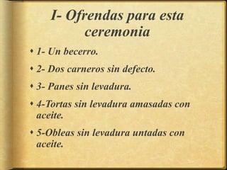 I- Ofrendas para esta
ceremonia
 1- Un becerro.
 2- Dos carneros sin defecto.
 3- Panes sin levadura.
 4-Tortas sin levadura amasadas con
aceite.
 5-Obleas sin levadura untadas con
aceite.
 