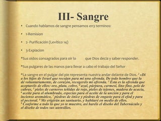 III- Sangre
 Cuando hablamos de sangre pensamos en3 terminos:
 1-Remision
 2- Purificación (Levítico 14)
 3-Expiacion
*Sus oídos consagrados para oír lo que Dios decía y saber responder.
*Sus pulgares de las manos para llevar a cabo el trabajo del Señor
*La sangre en el pulgar del pie representa nuestra andar delante de Dios. 2 «Di
a los hijos de Israel que recojan para mí una ofrenda. De todo hombre que la
dé voluntariamente, de corazón, recogeréis mi ofrenda. 3 Ésta es la ofrenda que
aceptaréis de ellos: oro, plata, cobre, 4 azul, púrpura, carmesí, lino fino, pelo de
cabras, 5 pieles de carneros teñidas de rojo, pieles de tejones, madera de acacia,
6 aceite para el alumbrado, especias para el aceite de la unción y para el
incienso aromático, 7 piedras de ónice y piedras de engaste para el efod y para
el pectoral. 8 Me erigirán un santuario, y habitaré en medio de ellos.
9 Conforme a todo lo que yo te muestre, así haréis el diseño del Tabernáculo y
el diseño de todos sus utensilios.
 