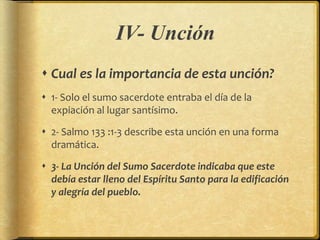 IV- Unción
 Cual es la importancia de esta unción?
 1- Solo el sumo sacerdote entraba el día de la
expiación al lugar santísimo.
 2- Salmo 133 :1-3 describe esta unción en una forma
dramática.
 3- La Unción del Sumo Sacerdote indicaba que este
debía estar lleno del Espíritu Santo para la edificación
y alegría del pueblo.
 