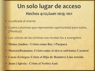 Un solo lugar de acceso
Hechos 4:12;Juan 10:9; 10:1
 Localizada al oriente
 Cuatro columnas que representan oportunidad para todos.
(Plenitud)
 Los colores de las cortinas nos revelan los 4 evangelios
 Mateo (Judíos : Cristo como Rey ) Purpura
 Marcos(Romanos: Cristo como el siervo sufriente) Carmesí
 Lucas (Griegos: Cristo el Hijo de Hombre) Lino torcido
 Juan ( Iglesia : Cristo el Verbo) Azul
 