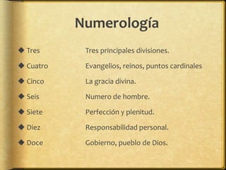 Numerología
 Tres Tres principales divisiones.
 Cuatro Evangelios, reinos, puntos cardinales
 Cinco La gracia divina.
 Seis Numero de hombre.
 Siete Perfección y plenitud.
 Diez Responsabilidad personal.
 Doce Gobierno, pueblo de Dios.
 