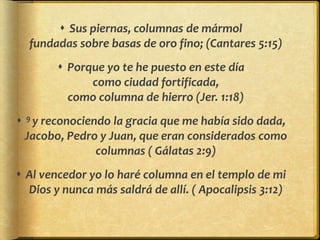  Sus piernas, columnas de mármol
fundadas sobre basas de oro fino; (Cantares 5:15)
 Porque yo te he puesto en este día
como ciudad fortificada,
como columna de hierro (Jer. 1:18)
 9 y reconociendo la gracia que me había sido dada,
Jacobo, Pedro y Juan, que eran considerados como
columnas ( Gálatas 2:9)
 Al vencedor yo lo haré columna en el templo de mi
Dios y nunca más saldrá de allí. ( Apocalipsis 3:12)
 