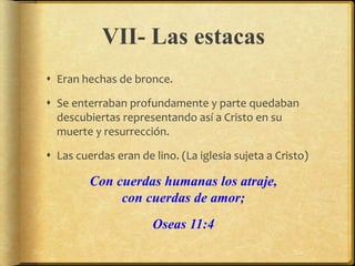 VII- Las estacas
 Eran hechas de bronce.
 Se enterraban profundamente y parte quedaban
descubiertas representando así a Cristo en su
muerte y resurrección.
 Las cuerdas eran de lino. (La iglesia sujeta a Cristo)
Con cuerdas humanas los atraje,
con cuerdas de amor;
Oseas 11:4
 