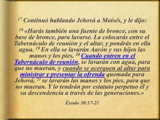 17 Continuó hablando Jehová a Moisés, y le dijo:
18 «Harás también una fuente de bronce, con su
base de bronce, para lavarse. La colocarás entre el
Tabernáculo de reunión y el altar, y pondrás en ella
agua. 19 En ella se lavarán Aarón y sus hijos las
manos y los pies. 20 Cuando entren en el
Tabernáculo de reunión, se lavarán con agua, para
que no mueran, y cuando se acerquen al altar para
ministrar y presentar la ofrenda quemada para
Jehová, 21 se lavarán las manos y los pies, para que
no mueran. Y lo tendrán por estatuto perpetuo él y
su descendencia a través de las generaciones.»
Éxodo 30:17-21
 