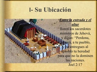 I- Su Ubicación
Entre la entrada y el
altar
lloren los sacerdotes
ministros de Jehová,
y digan: “Perdona,
Jehová, a tu pueblo,
y no entregues al
oprobio tu heredad
para que no la dominen
las naciones.
Joel 2:17
 
