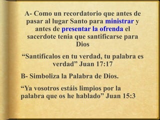 A- Como un recordatorio que antes de
pasar al lugar Santo para ministrar y
antes de presentar la ofrenda el
sacerdote tenia que santificarse para
Dios
“Santifícalos en tu verdad, tu palabra es
verdad” Juan 17:17
B- Simboliza la Palabra de Dios.
“Ya vosotros estáis limpios por la
palabra que os he hablado” Juan 15:3
 