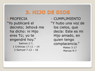 3. HIJO DE DIOSPROFECIA “Yo publicaré el decreto; Jehová me ha dicho: ni Hijo eres Tú; yo te engendré hoy.”Salmos 2:7, 1 Crónicas 17:11 – 14 2 Samuel 7:12 – 16 CUMPLIMIENTO“Y hubo una voz de los cielos, que decía: Este es mi Hijo amado, en quien tengo complacencia.”Mateo 3:17Marcos 9:7