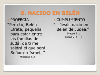 6. NACIDO EN BELÉNPROFECIA “Pero tú, Belén Efrata, pequeña para estar entre las familias de Judá, de ti me saldrá el que será Señor en Israel…”Miqueas 5.2CUMPLIMIENTO“… Jesús nació en Belén de Judea.”Mateo 2:1Lucas 2:4 – 7 