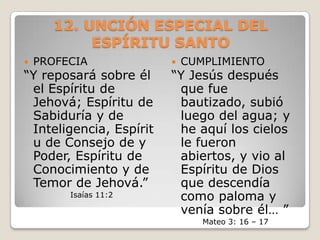 12. UNCIÓN ESPECIAL DEL ESPÍRITU SANTO PROFECIA “Y reposará sobre él el Espíritu de Jehová; Espíritu de Sabiduría y de Inteligencia, Espíritu de Consejo de y Poder, Espíritu de Conocimiento y de Temor de Jehová.”Isaías 11:2CUMPLIMIENTO“Y Jesús después que fue bautizado, subió luego del agua; y he aquí los cielos le fueron abiertos, y vio al Espíritu de Dios que descendía como paloma y venía sobre él… ”Mateo 3: 16 – 17  