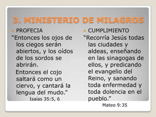 3. MINISTERIO DE MILAGROSPROFECIA “Entonces los ojos de los ciegos serán abiertos, y los oídos de los sordos se abrirán.  Entonces el cojo saltará como un ciervo, y cantará la lengua del mudo.” Isaías 35:5, 6CUMPLIMIENTO“Recorría Jesús todas las ciudades y aldeas, enseñando en las sinagogas de ellos, y predicando el evangelio del Reino, y sanando toda enfermedad y toda dolencia en el pueblo.”Mateo 9:35