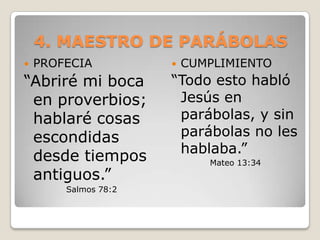 4. MAESTRO DE PARÁBOLASPROFECIA “Abriré mi boca en proverbios; hablaré cosas escondidas desde tiempos antiguos.” Salmos 78:2CUMPLIMIENTO“Todo esto habló Jesús en parábolas, y sin parábolas no les hablaba.”Mateo 13:34