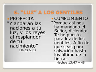 6. “LUZ” A LOS GENTILESPROFECIA “Y andarán las naciones a tu luz, y los reyes al resplandor de tu nacimiento” Isaías 60:3CUMPLIMIENTO“Porque así nos ha mandado el Señor, diciendo: Te he puesto para luz de los gentiles, A fin de que seas para salvación hasta los último de la tierra…”Hechos 13:47 – 48 