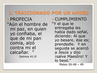 1. TRAICIONADO POR UN AMIGOPROFECIA “Aún el hombre de mi paz, en quien yo confiaba, el que de mi pan comía, alzó contra mi el calcañar.  ” Salmos 41:9CUMPLIMIENTO“Y el que le entregaba les había dado señal, diciendo: Al que yo besare, ése es; prendedle.  Y en seguida se acercó a Jesús y dijo ¡salve Maestro! Y lo besó.”Mateo 26:48 – 49 