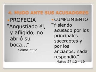 4. MUDO ANTE SUS ACUSADORESPROFECIA “Angustiado él, y afligido, no abrió su boca...” Salmo 35:7CUMPLIMIENTO“Y siendo acusado por los principales sacerdotes y por los ancianos, nada respondió.”Mateo 27:12 - 19