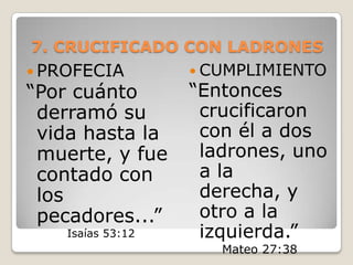 7. CRUCIFICADO CON LADRONES PROFECIA “Por cuánto derramó su vida hasta la muerte, y fue contado con los pecadores...” Isaías 53:12CUMPLIMIENTO“Entonces crucificaron con él a dos ladrones, uno a la derecha, y otro a la izquierda.”Mateo 27:38