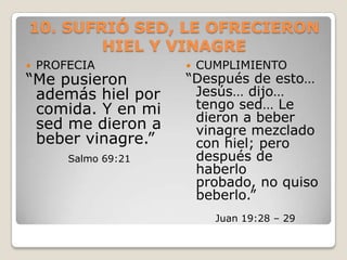 10. SUFRIÓ SED, LE OFRECIERON HIEL Y VINAGREPROFECIA “Me pusieron además hiel por comida. Y en mi sed me dieron a beber vinagre.” Salmo 69:21CUMPLIMIENTO“Después de esto… Jesús… dijo… tengo sed… Le dieron a beber vinagre mezclado con hiel; pero después de haberlo probado, no quiso beberlo.”Juan 19:28 – 29 