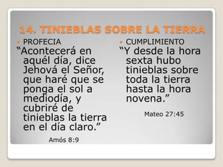 14. TINIEBLAS SOBRE LA TIERRAPROFECIA “Acontecerá en aquél día, dice Jehová el Señor, que haré que se ponga el sol a mediodía, y cubriré de tinieblas la tierra en el día claro.” Amós 8:9CUMPLIMIENTO“Y desde la hora sexta hubo tinieblas sobre toda la tierra hasta la hora novena.”Mateo 27:45