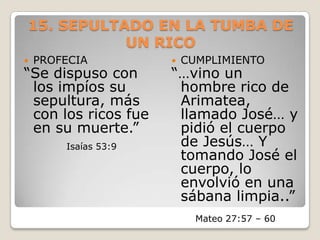 15. SEPULTADO EN LA TUMBA DE UN RICOPROFECIA “Se dispuso con los impíos su sepultura, más con los ricos fue en su muerte.” Isaías 53:9CUMPLIMIENTO“…vino un hombre rico de Arimatea, llamado José… y pidió el cuerpo de Jesús… Y tomando José el cuerpo, lo envolvió en una sábana limpia..”Mateo 27:57 – 60 