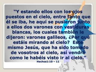 “Y estando ellos con los ojos puestos en el cielo, entre tanto que él se iba, he aquí se pusieron junto a ellos dos varones con vestiduras blancas, los cuales también le dijeron: varones galileos, ¿Por qué estáis mirando al cielo?  Este mismo Jesús, que ha sido tomado de vosotros al cielo, así vendrá como le habéis visto ir al cielo.”Hechos1:10 – 11 