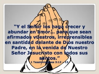 “Y el Señor los haga crecer y abundar en amor… para que sean afirmados vuestros, irreprensibles en santidad delante de Dios nuestro Padre, en la venida de Nuestro Señor Jesucristo con todos sus santos.”1 Tesalonicenses 3:12 – 13 