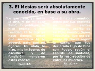 3. El Mesías será absolutamente conocido, en base a su obra.“Lo que pasó, ya antes lo dije, y de mi boca Salió; lo publiqué, lo hice pronto, y fue realidad, te lo dije ya hace tiempo; antes que sucediera te lo advertí, para que no dijeras; Mi ídolo lo hizo, mis imágenes de escultura y de fundición mandaron estas cosas.”Is.48:3,5“Que él había prometido antes por sus profetas en las santas Escrituras, acerca de su Hijo, nuestro Señor Jesucristo, que era del linaje de David según la carne, que fue declarado Hijo de Dios con Poder, según el Espíritu de santidad, por la resurrección de entre los muertos.                       Ro.1:2 – 4 
