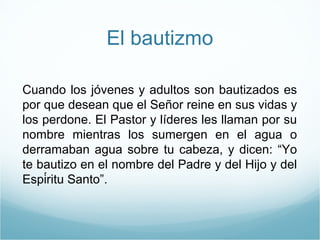 El bautizmo 
Cuando los jóvenes y adultos son bautizados es 
por que desean que el Señor reine en sus vidas y 
los perdone. El Pastor y líderes les llaman por su 
nombre mientras los sumergen en el agua o 
derramaban agua sobre tu cabeza, y dicen: “Yo 
te bautizo en el nombre del Padre y del Hijo y del 
Espíritu Santo”. 
 