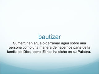 bautizar 
Sumergir en agua o derramar agua sobre una 
persona como una manera de hacernos parte de la 
familia de Dios, como Él nos ha dicho en su Palabra. 
 