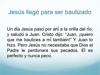 Jesús llegó para ser bautizado 
Un día Jesús pasó por ahí a la orilla del río, 
y saludó a Juan. Cristo dijo: “Juan, ¡quiero 
que me bautices a mí también!” Y Juan lo 
hizo. Pero Jesús no necesitaba que Dios el 
Padre le perdonara sus pecados. Él es 
perfecto y nunca pecó. 
 