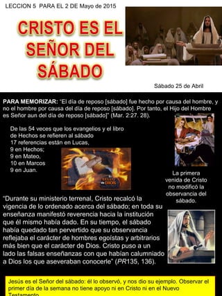 LECCION 5 PARA EL 2 DE Mayo de 2015
Sábado 25 de Abril
PARA MEMORIZAR: “El día de reposo [sábado] fue hecho por causa del hombre, y
no el hombre por causa del día de reposo [sábado]. Por tanto, el Hijo del Hombre
es Señor aun del día de reposo [sábado]” (Mar. 2:27. 28).
De las 54 veces que los evangelios y el libro
de Hechos se refieren al sábado
17 referencias están en Lucas,
9 en Hechos;
9 en Mateo,
10 en Marcos
9 en Juan.
“Durante su ministerio terrenal, Cristo recalcó la
vigencia de lo ordenado acerca del sábado; en toda su
enseñanza manifestó reverencia hacia la institución
que él mismo había dado. En su tiempo, el sábado
había quedado tan pervertido que su observancia
reflejaba el carácter de hombres egoístas y arbitrarios
más bien que el carácter de Dios. Cristo puso a un
lado las falsas enseñanzas con que habían calumniado
a Dios los que aseveraban conocerle” (PR135, 136).
La primera
venida de Cristo
no modificó la
observancia del
sábado.
Jesús es el Señor del sábado: él lo observó, y nos dio su ejemplo. Observar el
primer día de la semana no tiene apoyo ni en Cristo ni en el Nuevo
 