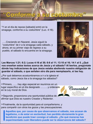 “Y en el día de reposo [sábado] entró en la
sinagoga, conforme a su costumbre” (Luc. 4:16).
…..Creciendo en Nazaret, Jesús siguió la
“costumbre” de ir a la sinagoga cada sábado, y
ahora, en su primer viaje de regreso a su
pueblo, el sábado lo encuentra en la sinagoga.
¿Por qué debemos acostumbrarnos a ir a la iglesia el
sábado, como Jesús iba a la sinagoga los sábados?
Primero, ……hay algo especial en reunirnos en un
lugar específico en el día designado ………y ordenado
en la Ley moral de Dios.
Segundo, proporciona una oportunidad pública de
afirmar que Dios es nuestro Creador y Redentor.
Finalmente, da la oportunidad para el compañerismo, y
para compartir con otros los gozos y las preocupaciones.
Aquellos que, por causa de que observamos el sábado, nos acusan de
legalismo, o de estar en esclavitud, han perdido obviamente la gran
bendición que puede traer consigo el sábado. ¿De qué maneras has
experimentado cuán liberadora puede ser la observancia del sábado?
Lee Marcos 1:21; 6:2; Lucas 4:16 al 30; 6:6 al 11; 13:10 al 16; 14:1 al 5. ¿Qué
nos enseñan estos textos acerca de Jesús y el sábado? Al leerlos, pregúntate
dónde hay indicaciones de que Jesús estaba aboliendo nuestra obligación de
guardar el sábado, o que señalen otro día para reemplazarlo, si las hay.
 