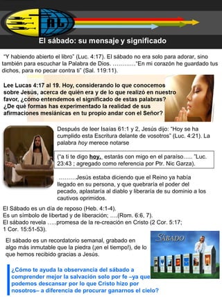 ¿Cómo te ayuda la observancia del sábado a
comprender mejor la salvación solo por fe –ya que
podemos descansar por lo que Cristo hizo por
nosotros– a diferencia de procurar ganarnos el cielo?
“Y habiendo abierto el libro” (Luc. 4:17). El sábado no era solo para adorar, sino
también para escuchar la Palabra de Dios. …………“En mi corazón he guardado tus
dichos, para no pecar contra ti” (Sal. 119:11).
Después de leer Isaías 61:1 y 2, Jesús dijo: “Hoy se ha
cumplido esta Escritura delante de vosotros” (Luc. 4:21). La
palabra hoy merece notarse
(“a ti te digo hoy, estarás con migo en el paraíso….. ”Luc.
23:43 ; agregado como referencia por Ptr. Nic Garza).
………Jesús estaba diciendo que el Reino ya había
llegado en su persona, y que quebraría el poder del
pecado, aplastaría al diablo y liberaría de su dominio a los
cautivos oprimidos.
El Sábado es un día de reposo (Heb. 4:1-4).
Es un símbolo de libertad y de liberación; ….(Rom. 6:6, 7).
El sábado revela …..promesa de la re-creación en Cristo (2 Cor. 5:17;
1 Cor. 15:51-53).
El sábado es un recordatorio semanal, grabado en
algo más inmutable que la piedra (¡en el tiempo!), de lo
que hemos recibido gracias a Jesús.
 