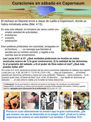 El rechazo en Nazaret envió a Jesús de vuelta a Capernaum, donde ya
había ministrado antes (Mat. 4:13).
En este solo sábado, el ministerio de Jesús cubrió una
amplia variedad de actividades:
 enseñanza,
 curación,
 predicación.
Eran palabras predicadas con autoridad, arraigadas en
la Escritura, ……un mensaje que llamaba al
pecado por su nombre correcto, y rogaba a los
oyentes que se arrepintieran.
Lee Lucas 4:31 al 37. ¿Qué verdades poderosas se revelan en estos
versículos acerca de 1) la gran controversia, 2) la realidad de los demonios,
3) el propósito del sábado, y 4) el poder de Dios sobre el mal? ¿Qué más
puedes hallar allí?
Piensa en cuán abiertamente se mostró aquí la gran controversia. ¿De
qué manera ves que se desarrolla en tu propia vida? ¿Cuál es tu única
esperanza de victoria en esta batalla? Lee también 1 Corintios 15:2.
En Lucas 4:31 al 41 tenemos la primera de las cinco curaciones realizadas en sábado que registra
Lucas (ver Luc. 4:38, 39; 6:6-11; 13:10-16; (*)14:1-16). …..Aquí en Capernaum, ….el hombre
poseído por demonios confrontó a Jesús con una confesión: “Déjanos;... Jesús nazareno... Yo te
conozco quién eres, el Santo de Dios” (Luc. 4:34). El demonio, ….fue rápido en reconocer al
Salvador…….el velo entre lo visible y lo invisible se había descorrido.
(*) Hidropesía, Es la acumulación o retención de líquido en los tejidos. No constituye una enfermedad
independiente, se trata de un síntoma que acompaña a diversas enfermedades del corazón, riñones y aparato
digestivo agregado para información de la enfermedad (*) (Lucas 14:1-16)
 